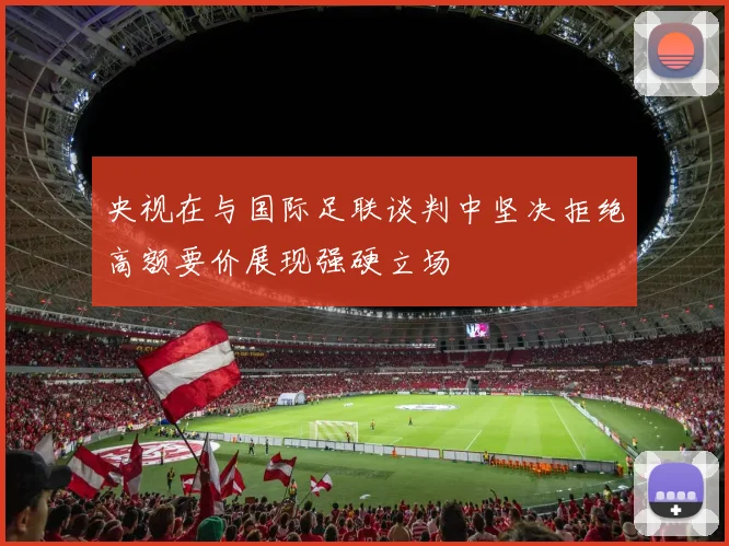 央视在与国际足联谈判中坚决拒绝高额要价展现强硬立场