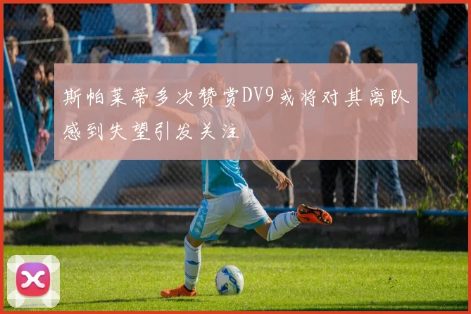 斯帕莱蒂多次赞赏DV9或将对其离队感到失望引发关注