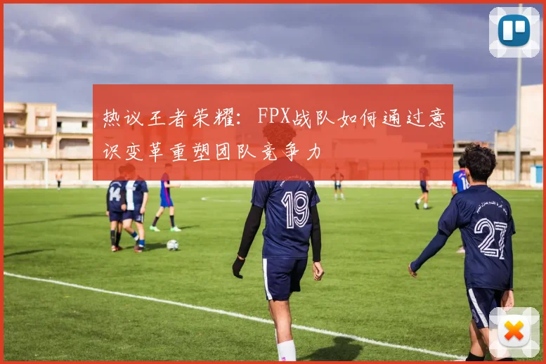 热议王者荣耀：FPX战队如何通过意识变革重塑团队竞争力