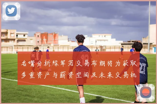 名嘴分析绿军若交易布朗将为获取多重资产与薪资空间及未来交易机会