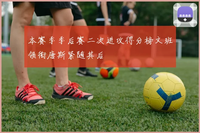 本赛季季后赛二次进攻得分榜文班领衔唐斯紧随其后