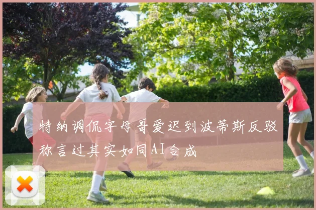 特纳调侃字母哥爱迟到波蒂斯反驳称言过其实如同AI合成